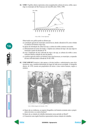 44. UFRS O gráfico abaixo representa a área ocupada pelas culturas de arroz, milho, soja e
               trigo no município de São Francisco de Assis/RS entre 1920 e 1990.




                                      Fonte: IBGE, Censos Agrícolas.


               Observando esse gráfico pode-se afirmar que:
               a) a produção agrícola do município caracteriza-se, desde a década de 20, como voltada
                  às culturas do binômio trigo-soja;
16             b) apesar da introdução da cultura da soja, a cultura do milho continua crescendo;
               c) diferentemente do norte do Estado, o impulso nas culturas do trigo e da soja surge no
                  município a partir da década de 70;
               d) com a ampliação da área cultivada do trigo e da soja, as culturas do milho e arroz
                  sofreram drástica redução de área de plantio;
               e) a política agrícola relativa ao binômio trigo-soja favoreceu, no município, a expansão
                  da área cultivada desde a década de 50 até 1990.

           45. UNICAMP-SP Fronteira é não apenas a divisão jurídica e administrativa entre dois
               territórios, mas é também delimitação do lugar de cada um na sociedade. A fotografia
               abaixo, de 1870, mostra um proprietário de terras e cinco outros homens, negros e
               mulatos.
GABARITO
IMPRIMIR




                        Fonte: Militão Augusto de Azevedo, 1870.


               a) Quais são as evidências, no registro fotográfico, da fronteira existente entre o propri-
                  etário de terras e os outros homens?
               b) Quais são as relações de trabalho dominantes nesse período no Brasil?
               c) Caracterize uma região brasileira representativa dessas relações de trabalho.



           Voltar                                   GEOGRAFIA - Agropecuária                           Avançar
 