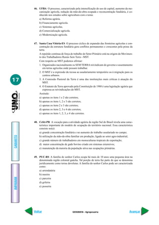 46. UFBA O processo, caracterizado pela intensificação do uso de capital, aumento da me-
               canização agrícola, redução da mão-de-obra ocupada e reconcentração fundiária, é co-
               nhecido nos estudos sobre agricultura com o tema:
               a) Reforma agrária.
               b) Financiamento agrícola.
               c) Sistemas agrícolas.
               d) Comercialização agrícola.
               e) Modernização agrícola.


           47. Santa Casa Vitória-ES O processo cíclico de expansão das fronteiras agrícolas e con-
               centração da estrutura fundiária gera conflitos permanentes e crescentes pela posse da
               terra.
               A repulsão contínua de força de trabalho do Setor Primário está na origem do Movimen-
               to dos Trabalhadores Rurais Sem Terra - MST.
               Com respeito ao MST podemos afirmar:
               1. Organizados nacionalmente os SEM TERRA reivindicam do governo o assentamento
                  em terras agrícolas onde possam trabalhar.
               2. O MST é a expressão da recusa ao assalariamento temporário ou à migração para os
                  centros urbanos.

17             3. A Comissão Pastoral da Terra é uma das instituições mais críticas à atuação do
                  MST.
               4. O Estatuto da Terra aprovado pela Constituição de 1988 é uma legislação agrária que
                  expressa as reivindicações do MST.
               Assinale:
               a) apenas os itens 1 e 2 são corretos;
               b) apenas os itens 1, 2 e 3 são corretos;
               c) apenas os itens 2 e 3 são corretos;
               d) apenas os itens 2, 3 e 4 são corretos;
               e) apenas os itens 1, 2, 3, e 4 são corretos.


           48. Cefet-PR A vocação para a atividade agrária da região Sul do Brasil revela uma carac-
               terística importante do modelo de ocupação do território nacional. Essa característica
               consiste no(a):
               a) grande concentração fundiária e no aumento do trabalho assalariado no campo;
GABARITO




               b) utilização da mão-de-obra familiar em produção, ligada ao setor agro-industrial;
               c) grande número de trabalhadores em monoculturas tropicais de exportação;
               d) maior concentração de gado bovino criado em sistemas extensivos;
               e) manutenção da maioria da população ativa nas ocupações primárias.


           49. PUC-RS A família do senhor Carlos ocupa há mais de 10 anos uma pequena área na
               denominada região colonial gaúcha. Tal porção de terra faz parte do que se denomina
               juridicamente como terras devolutas. A família do senhor Carlos pode ser caracterizada
               como:
               a) arrendatária
               b) meeira
IMPRIMIR




               c) parceira
               d) grileira
               e) posseira




           Voltar                             GEOGRAFIA - Agropecuária                            Avançar
 