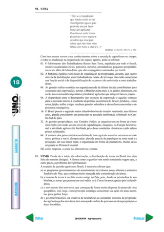 50. UFBA

                                           “Oh! se o trabalhador
                                           que habita neste sertão
                                           mendigando água e pão
                                           pedindo até por favor
                                           fosse um agricultor
                                           Que tivesse onde morar
                                           podendo a terra explorar
                                           acredito que esse país
                                           talvez que não visse mais
                                           filhos com fome a chorar (...)”
                                                                             MORENO. In: PILETTI e PILETTI, p. 153.


               Com base nesses versos e nos conhecimentos sobre a entrada do capitalismo no campo,
               e sobre as mudanças na organização do espaço agrário, pode-se afirmar:
               01. O Movimento dos Trabalhadores Rurais Sem Terra, espalhado por todo o Brasil,
                   envolve assalariados rurais, parceiros, meeiros, arrendatários, pequenos proprietári-
                   os rurais, além de bóias-frias, que são empregados contratados por tarefa.
               02. A Reforma Agrária é um modo de organização da propriedade da terra, que ocorre
                   através da distribuição, entre trabalhadores rurais, de terra que não estão cumprindo
                   sua função social e da disponibilização de recursos e de assistência a esses trabalha-
18                 dores.
               04. As grandes safras ocorridas na segunda metade da última década contribuíram para
                   o aumento das exportações, porém, o Brasil exporta mais e os ganhos diminuem, em
                   razão dos commodities (produtos primários) agrícolas que atingem baixos preços.
               08. A disparidade entre o desempenho das lavouras de exportação e aquelas voltadas
                   para o mercado interno é resultante da política econômica do Brasil: produtos, como
                   arroz, feijão, milho e trigo, recebem grandes subsídios e não sofrem concorrência de
                   produtos estrangeiros.
               16. O Brasil possui o segundo maior rebanho bovino do mundo, revelando, nos últimos
                   anos, grande crescimento em particular na pecuária melhorada, sobretudo no Cen-
                   tro-Sul do país.
               32. As grandes propriedades, nos Estados Unidos, se organizaram em forma de cintu-
                   rões (belts) em razão do alto nível de capitalização, enquanto, na Europa Setentrio-
                   nal, a atividade agrícola foi facilitada pelas boas condições climáticas e pelo relevo
                   pouco acidentado.
               64. A maioria dos países subdesenvolvidos de base agrícola mantém estruturas econô-
                   mica, política e social ultrapassadas, elevada parcela da população na zona rural e a
GABARITO




                   produção, em sua maior parte, é organizada em forma de plantations, muitas delas
                   originais no Período Colonial.
               Dê, como resposta, a soma das alternativas corretas.

           51. UFMG Desde de o início da colonização, a distribuição de terras no Brasil tem sido
               feita de maneira desigual. A forma como a questão vem sendo conduzida sugere que, a
               curto prazo, o problema deve permanecer.
               A respeito da questão agrária no Brasil, é incorreto afirmar que:
               a) os programas governamentais de assentamento de colonos pouco alteram a estrutura
                  fundiária do País, que continua muito marcada pela concentração de terras;
               b) a invasão de terras é um fato muito antigo no País, pois, desde os primórdios de sua
                  história, as terras que pertenciam aos índios ou à Coroa foram ocupadas por latifundi-
IMPRIMIR




                  ários;
               c) o movimento dos sem-terra, que começou de forma muito dispersa do ponto de vista
                  geográfico, tem, hoje, como principal estratégia concentrar sua ação em áreas restri-
                  tas, para ganhar força;
               d) o governo brasileiro, na tentativa de neutralizar as constantes invasões de proprieda-
                  des agrícolas pelos sem-terra, tem ameaçado excluir do processo de desapropriação as
                  áreas invadidas.




           Voltar                              GEOGRAFIA - Agropecuária                                        Avançar
 