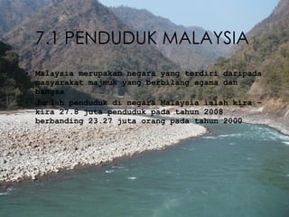 7.1 PENDUDUK MALAYSIA   Malaysia merupakan negara yang terdiri daripada masyarakat majmuk yang berbilang agama dan bangsa Jumlah penduduk di negara Malaysia ialah kira – kira 27.8 juta penduduk pada tahun 2008 berbanding 23.27 juta orang pada tahun 2000 