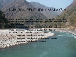 TABURAN  PENDUDUK MALAYSIA  Negara Malaysia amat sesuai untuk didiami dan setiap kawasannya mempunyai jumlah penduduk yang berbeza Taburan penduduk di Malaysia tidak sekata Pada umumnya, taburan penduduk dapat dibahagikan kepada tiga , iaitu -  kawasan penduduk padat -  kawasan penduduk sederhana padat -  kawasan penduduk jarang 