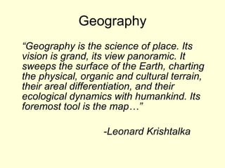Geography “ Geography is the science of place. Its vision is grand, its view panoramic. It sweeps the surface of the Earth, charting the physical, organic and cultural terrain, their areal differentiation, and their ecological dynamics with humankind. Its foremost tool is the map…” -Leonard Krishtalka 