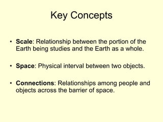 Key Concepts Scale : Relationship between the portion of the Earth being studies and the Earth as a whole. Space : Physical interval between two objects. Connections : Relationships among people and objects across the barrier of space. 