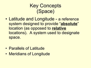 Key Concepts (Space) Latitude and Longitude -  a reference system designed to provide “ absolute ” location (as opposed to  relative  locations).  A system used to designate space. Parallels of Latitude  Meridians of Longitude 