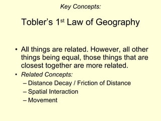 Key Concepts: Tobler’s 1 st  Law of Geography All things are related. However, all other things being equal, those things that are closest together are more related. Related Concepts: Distance Decay / Friction of Distance Spatial Interaction Movement 