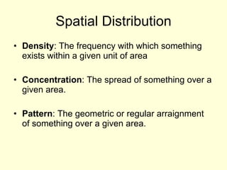 Spatial Distribution Density : The frequency with which something exists within a given unit of area Concentration : The spread of something over a given area. Pattern : The geometric or regular arraignment of something over a given area. 