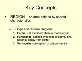 Key Concepts REGION –  an area defined by shared characteristics  3 Types of Culture Regions Formal  - all members share a characteristic Functional  - defined by a node of activity and distance decay from center Vernacular  - perception of cultural identity 