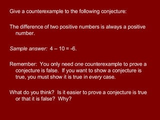 Give a counterexample to the following conjecture: The difference of two positive numbers is always a positive number. Sample answer:  4 – 10 = -6. Remember:  You only need  one  counterexample to prove a conjecture is false.  If you want to show a conjecture is true, you must show it is true in  every  case. What do you think?  Is it easier to prove a conjecture is true or that it is false?  Why? 