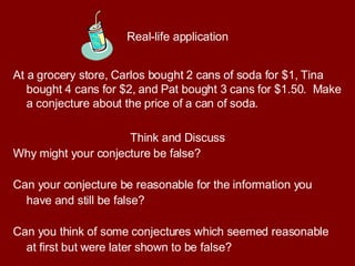 Real-life application At a grocery store, Carlos bought 2 cans of soda for $1, Tina bought 4 cans for $2, and Pat bought 3 cans for $1.50.  Make a conjecture about the price of a can of soda.  Think and Discuss Why might your conjecture be false?  Can your conjecture be reasonable for the information you have and still be false?  Can you think of some conjectures which seemed reasonable at first but were later shown to be false? 