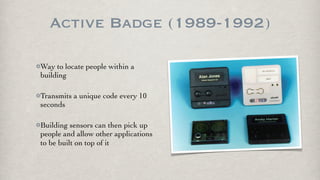 Active Badge (1989-1992)

Way to locate people within a
building

Transmits a unique code every 10
seconds

Building sensors can then pick up
people and allow other applications
to be built on top of it
 