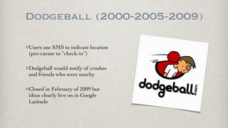 Dodgeball (2000-2005-2009)

Users use SMS to indicate location
(pre-cursor to “check-in”)

Dodgeball would notify of crushes
and friends who were nearby

Closed in February of 2009 but
ideas clearly live on in Google
Latitude
 