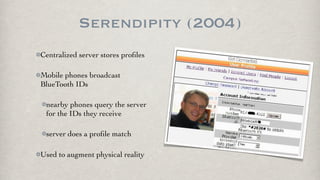 Serendipity (2004)
Centralized server stores proﬁles

Mobile phones broadcast
BlueTooth IDs

 nearby phones query the server
 for the IDs they receive

 server does a proﬁle match

Used to augment physical reality
 