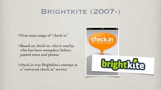 Brightkite (2007-)

First mass usage of “check in”

Based on check-in, who is nearby,
who has been someplace before,
posted notes and photos

check.in was Brightkite’s attempt at
a “universal check in” service
 