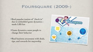 Foursquare (2009-)

Real popular-ization of “check in”
due to embedded game dynamics -
made LBS fun

Game dynamics cause people to
change their behavior

Real business awareness with deals,
tips, and rewards for mayorship
 
