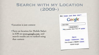 Search with my Location
           (2009-)

Location is just context

Turn on location for Mobile Safari
in iOS on www.google.com, and
search results are re-ranked using
that context
 