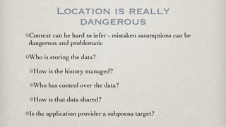 Location is really
            dangerous
Context can be hard to infer - mistaken assumptions can be
dangerous and problematic

Who is storing the data?

 How is the history managed?

 Who has control over the data?

 How is that data shared?

Is the application provider a subpoena target?
 