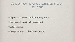 A lot of data already out
           there

Clipper card (transit card for subway system)

FastPass (electronic toll pass device)

Cellphone data

Google searches made from my phone
 