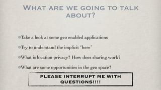 What are we going to talk
         about?

Take a look at some geo enabled applications

Try to understand the implicit “here”

What is location privacy? How does sharing work?

What are some opportunities in the geo space?
         PLEASE INTERRUPT ME WITH
               QUESTIONS!!!!
 
