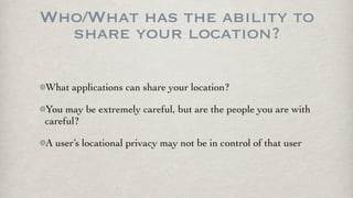 Who/What has the ability to
  share your location?

What applications can share your location?

You may be extremely careful, but are the people you are with
careful?

A user’s locational privacy may not be in control of that user
 