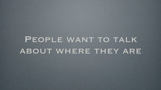 People want to talk
about where they are
 
