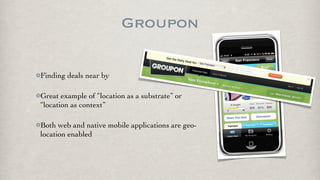 Groupon

Finding deals near by

Great example of “location as a substrate” or
“location as context”

Both web and native mobile applications are geo-
location enabled
 