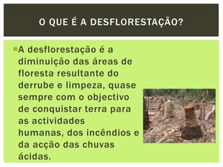A desflorestação é a diminuição das áreas de floresta resultante do derrube e limpeza, quase sempre com o objectivo de conquistar terra para as actividades humanas, dos incêndios e da acção das chuvas ácidas.O que é a DESFLORESTAÇÃO?