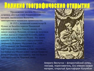 Предложение достичь Молуккских островов, обогнув с юга Американский материк, высказанное Веспуччи, заинтересовало испанское правительство. В 1513 г. испанский конкистадор В. Нуньес де Бальбоа пересек Панамский перешеек и вышел к Тихому океану, что давало надежду Испании, которая не получила особых выгод от открытий Колумба, найти западный путь к берегам Индии. Эту задачу суждено было выполнить португальскому дворянину Фернану Магеллану (ок. 1480—1521), прежде уже бывавшему в португальских владениях в Азии. Он считал, что побережье Индии лежит гораздо ближе ко вновь открытому континенту, чем это было в действительности. Мировой океан. Америго Веспуччи – флорентийский купец,  географ, мореплаватель.   Его именем назван материк, открытый Христофором Колумбом Великие географические открытия  