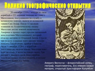 20 сентября 1519 г. эскадра из пяти кораблей с 253 членами экипажа во главе с Магелланом, поступившим на службу к   испанскому королю, вышла из испанской гавани Сан-Лукар. После 11 месяцев плавания по Атлантическому океану Магеллан достиг южной оконечности Америки и прошел через пролив (названный впоследствии Магеллановым), который отделял материк от Огненной Земли. Спустя три недели плавания через пролив эскадра вышла в Тихий океан, пройдя у берегов Чили. 1 декабря 1520 г. с кораблей последний раз видели землю. Магеллан взял курс на север, а затем на северо-запад. Три месяца и двадцать дней, пока корабли плыли по океану, он был спокоен, и потому Магеллан назвал его Тихим.  Великие географические открытия  Америго Веспуччи – флорентийский купец,  географ, мореплаватель.   Его именем назван материк, открытый Христофором Колумбом 