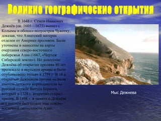 В 1648 г. Семен Иванович Дежнёв (ок. 1605—1673) вышел с Колымы и обошел полуостров Чукотку, доказав, что Азиатский материк отделен от Америки проливом. Были уточнены и нанесены на карты очерта ния  северо-восточного побережья Азии (1667, «Чертеж Сибирской земли»). Но донесение Дежнёва об открытии пролива 80 лет пролежало в якутском архиве и было опубликовано только в 1758 г. В 18 в. открытый Дежнёвым пролив назвали именем датского мореплавателя на русской службе Витуса Беринга, который в 1728 г. вторично открыл пролив. В 1898 г. в память о Дежнёве его именем был назван мыс северо-восточной оконечности Азии. Мыс Дежнева Великие географические открытия  