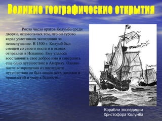 Росло число врагов Колумба среди дворян, недовольных тем, что он сурово карал участников экспедиции за непослушание. В 1500 г. Колумб был смещен со своего поста и в оковах отправлен в Испанию. Ему удалось восстановить свое доброе имя и совершить еще одно путешествие в Америку. Однако после возвращения из последнего путешествия он был лишен всех доходов и привилегий и умер в бедности. Корабли экспедиции Христофора Колумба Великие географические открытия  