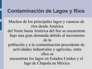 Contaminación de Lagos y Ríos

Muchos de los principales lagos y cuencas de
              ríos desde América
del Norte hasta América del Sur se encuentran
 bajo una gran demanda debido al incremento
                      de la
población y a la contaminación procedente de
   actividades industriales y agrícolas, entre
                    ellos se
 encuentran los lagos en Estados Unidos y el
          lago de Chapala en México.
 