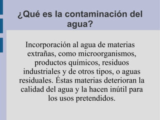 ¿Qué es la contaminación del
           agua?

   Incorporación al agua de materias
    extrañas, como microorganismos,
      productos químicos, residuos
  industriales y de otros tipos, o aguas
residuales. Éstas materias deterioran la
 calidad del agua y la hacen inútil para
          los usos pretendidos.
 