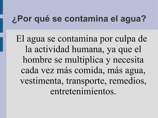 ¿Por qué se contamina el agua?

El agua se contamina por culpa de
   la actividad humana, ya que el
  hombre se multiplica y necesita
 cada vez más comida, más agua,
 vestimenta, transporte, remedios,
          entretenimientos.
 