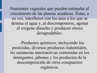 -Nutrientes vegetales que pueden estimular al
crecimiento de las plantas acuáticas. Éstas, a
 su vez, interfieren con los usos a los que se
destina el agua y, al descomponerse, agotan
    el oxígeno disuelto y producen olores
                desagradables.

      -Productos químicos, incluyendo los
 pesticidas, diversos productos industriales,
las sustancias tensioactivas contenidas en los
  detergentes, jabones y los productos de la
    descomposición de otros compuestos
                  orgánicos.
 