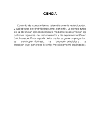CIENCIA


   Conjunto de conocimientos sistemáticamente estructurados,
y susceptibles de ser articulados unos con otros. La ciencia surge
de la obtención del conocimiento mediante la observación de
patrones regulares, de razonamientos y de experimentación en
ámbitos específicos, a partir de los cuales se generan preguntas,
se    construyen hipótesis,     se     deducen principios y     se
elaboran leyes generales sistemas metódicamente organizados.
 