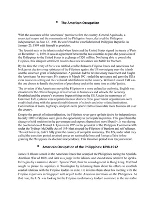 •    The American Occupation


With the assurance of the Americans’ promise to free the country, General Aguinaldo, a
municipal mayor and the commander of the Philippine forces, declared the Philippine
independence on June 12, 1898. He confirmed the establishment of Philippine Republic on
January 23, 1899 with himself as president.
The Spanish rule in the islands ended when Spain and the United States signed the treaty of Paris
on December 10, 1898. It was an agreement between the two countries to pass the possession of
the Philippines to the United States in exchange of $20 million. Not being able to consult the
Filipinos, this arrogant settlement resulted to a new resistance and battle for freedom.
By the time the treaty of Paris was ratified, conflict between Filipino forces and Americans had
broken out due to strong resistance of the Filipinos against the US sovereignty over the islands
and the uncertain grant of independence. Aguinaldo led the revolutionary movement and fought
the Americans for two years. His capture in March 1901 ended the resistance and gave the US a
clear course on setting out their colonial establishment in the country. William Howard Taft was
the one chosen to handle the position of presidency and at the same time as chief justice.
The invasion of the Americans moved the Filipinos to a more unfamiliar authority. English was
chosen to be the official language of instruction in businesses and schools, the economy
flourished and the country’s economy begun relying on the US. Under the supremacy of
Governor Taft, systems were regulated in most districts. New government organizations were
established along with the general establishments of schools and other related institutions.
Construction of roads, highways, and ports were prioritized to consolidate more business all over
the country.
Despite the growth of industrialization, the Filipinos never gave up their desire for independence.
In early 1900’s Filipinos were given the opportunity to participate in politics. This gave them the
chance to hold positions in the government and express themselves more liberally. It was during
the proclamation of Manuel L. Quezon in 1935 as the president of the Philippine Commonwealth
under the Tydings-McDuffie Act of 1934 that assured the Filipinos of freedom and self reliance.
This act however, didn’t fully grant the country of complete autonomy. The US, under what they
called the transition period, retained power on national defense and foreign affairs before
granting the Philippines its absolute independence. This transition period took ten years more.

               •    American Occupation of the Philippines: 1898-1912
James H. Blount served in the American forces that occupied the Philippines during the Spanish-
American War of 1898, and later as a judge in the islands, and should know whereof he speaks.
He begins by a narrative about E. Spencer Pratt, then the consul-general in Hong Kong. Pratt had
sought to please his superiors in Washington by informing them about his efforts to establish
cordial relations with the Filipino leaders in exile. He informs them about his meeting with the
Filipino expatriates in Singapore with regard to the American intentions on the Philippines. At
that time, the U.S. was looking for the Filipino revolutionary leaders' assistance in the inevitable
 