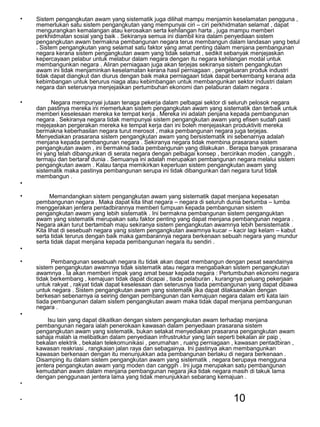 10
• Sistem pengangkutan awam yang sistematik juga dilihat mampu menjamin keselamatan pengguna ,
memerlukan satu sistem pengangkutan yang mempunyai ciri – ciri perkhidmatan selamat , dapat
mengurangkan kemalangan atau kerosakan serta kehilangan harta , juga mampu memberi
perkhidmatan sosial yang baik . Sekiranya semua ini diambil kira dalam penyediaan sistem
pengangkutan awam bermakna pembangunan negara terus membangun dalam landasan yang betul
. Sistem pengangkutan yang selamat satu faktor yang amat penting dalam menjana pembangunan
negara kerana sistem pengangkutan awam yang tidak selamat , sedikit sebanyak menjejaskan
kepercayaan pelabur untuk melabur dalam negara dengan itu negara kehilangan modal untuk
membangunkan negara . Aliran perniagaan juga akan terjejas sekiranya sistem pengangkutan
awam ini tidak menjaminkan keselamatan kerana hasil perniagaan , pengeluaran produk industri
tidak dapat diangkut dan diurus dengan baik maka perniagaan tidak dapat berkembang kerana ada
kebimbangan untuk berurus niaga atau kebimbangan untuk membangunkan sektor industri dalam
negara dan seterusnya menjejaskan pertumbuhan ekonomi dan pelaburan dalam negara .
• Negara mempunyai jutaan tenaga pekerja dalam pelbagai sektor di seluruh pelosok negara
dan pastinya mereka ini memerlukan sistem pengangkutan awam yang sistematik dan terbaik untuk
memberi keselesaan mereka ke tempat kerja . Mereka ini adalah penjana kepada pembangunan
negara . Sekiranya negara tidak mempunyai sistem pengangkutan awam yang efisen sudah pasti
mejejaskan pergerakan mereka ke tempat kerja dan ini boleh menjejaskan produktiviti mereka
bermakna keberhasilan negara turut merosot , maka pembangunan negara juga terjejas.
Menyediakan prasarana sistem pengangkutan awam yang bersistematik ini sebenarnya adalah
menjana kepada pembangunan negara . Sekiranya negara tidak membina prasarana sistem
pengangkutan awam , ini bermakna tiada pembangunan yang dilakukan . Berapa banyak prasarana
ini yang telah dibangunkan di serata negara dengan pelbagai konsep , bercirikan moden , canggih ,
termaju dan bertaraf dunia . Semuanya ini adalah merupakan pembangunan negara melalui sistem
pengangkutan awam . Kalau tanpa memikirkan keperluan sistem pengangkutan awam yang
sistematik maka pastinya pembangunan serupa ini tidak dibangunkan dan negara turut tidak
membangun .
•
• Memandangkan sistem pengangkutan awam yang sistematik dapat menjana kepesatan
pembangunan negara . Maka dapat kita lihat negara – negara di seluruh dunia berlumba – lumba
menggerakan jentera pentadbirannya memberi tumpuan kepada pembangunan sistem
pengangkutan awam yang lebih sistematik . Ini bermakna pembangunan sistem penganguktan
awam yang sistematik merupakan satu faktor penting yang dapat menjana pembangunan negara .
Negara akan turut bertambah maju sekiranya sistem pengangkutan awamnya lebih bersistematik .
Kita lihat di sesebuah negara yang sistem pengangkutan awamnya kucar – kacir lagi kelam – kabut
serta tidak terurus dengan baik maka gambarannya negara berkenaan sebuah negara yang mundur
serta tidak dapat menjana kepada pembangunan negara itu sendiri .
•
• Pembangunan sesebuah negara itu tidak akan dapat membangun dengan pesat seandainya
sistem pengangkutan awamnya tidak sistematik atau negara mengabaikan sistem pengangkutan
awamnya . Ia akan memberi impak yang amat besar kepada negara : Pertumbuhan ekonomi negara
tidak berkembang , kemajuan tidak dapat dicapai , tiada pelaburan , kurangnya peluang pekerjaan
untuk rakyat , rakyat tidak dapat keselesaan dan seterusnya tiada pembangunan yang dapat dibawa
untuk negara . Sistem pengangkutan awam yang sistematik jika dapat dilaksanakan dengan
berkesan sebenarnya ia seiring dengan pembangunan dan kemajuan negara dalam erti kata lain
tiada pembangunan dalam sistem pengangkutan awam maka tidak dapat menjana pembangunan
negara .
•
Isu lain yang dapat dikaitkan dengan sistem pengangkutan awam terhadap menjana
pembangunan negara ialah penerokaan kawasan dalam penyediaan prasarana sistem
pengangkutan awam yang sistematik, bukan setakat menyediakan prasarana pengangkutan awam
sahaja malah ia melibatkan dalam penyediaan infrustruktur yang lain seperti bekalan air paip ,
bekalan elektrik , bekalan telekomunikasi , perumahan , ruang perniagaan , kawasan pentadbiran ,
kawasan reakriasi , rangkaian jalan raya dan sebagainya. Ini pastinya akan membangunkan
kawasan berkenaan dengan itu menunjukkan ada pembangunan berlaku di negara berkenaan .
Disamping itu dalam sistem pengangkutan awam yang sistematik , negara berupaya mengguna
jentera pengangkutan awam yang moden dan canggih . Ini juga merupakan satu pembangunan
kemudahan awam dalam menjana pembangunan negara jika tidak negara masih di takuk lama
dengan penggunaan jentera lama yang tidak menunjukkan sebarang kemajuan .
•
•
 
