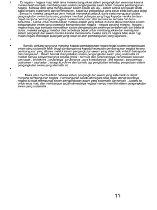11
• Di negara – negara maju telah lama mereka bangunkan sistem pengangkutan awamnya kerana
mereka telah nampak membangunkan sistem pengangkutan awam boleh menjana pembangunan
negara . Mereka telah lama menggunakan sistem kereta api laju , sistem kereta api bawah tanah ,
kapal terbang supersonik dan berjentera jet , kapal laut pengangkut yang besar serta berkuasa tinggi
. Semua ini mereka bangunkan demi hendak menerokai pelusuk dunia serta menguasai sistem
pengangkutan awam dunia yang pastinya memberi pulangan yang tinggi kepada mereka lantaran
dapat menjana pembangunan negara mereka berterusan dari semasa ke semasa dan terus
berlumba – lumba untuk membuktikan mereka adalah yang terbaik di dunia dapat membina sistem
pengangkutan awam yang sistematik berbanding dari negara – negara pesaing mereka . Negara –
negara maju juga sentiasa memastikan sistem pengangkutan awamnya bersistematik dan bertaraf
dunia , mereka sanggup melabur dan berbelanja besar untuk membangunkan dan memajukan
sistem pengangkutan awam mereka kerana mereka tahu melalui cara ini negara tidak akan rugi
malah negara mendapat pulangan yang besar ke arah pembangunan yang sejahtera .
•
• Banyak perkara yang turut menjana kepada pembangunan negara tetapi sistem pengangkutan
awam yang sistematik lebih tinggi sumbangannya kepada kepesatan pembangunan negara kerana
pembangunan yang dibawa melalui sistem pengangkutan awam yang sistematik ini lebih bersepadu
dan menyeluruh . Dalam hendak menyediakan sistem pengangkutan awam yang sistematik ini
melibat banyak penyumbangnya secara global - bermula dari perancangnya, penerokaan kawasan
dan tapak , arkiteknya , juruteranya , jurubinanya , para konsultannya , ahli koporat , para pemaju ,
usahawan – usahawan , tenaga buruhnya dan banyak lagi penglibatan terhadap penyediaan sistem
pengangkutan awam yang sitematik ini .
•
• Maka jelas membuktikan bahawa sistem pengangkutan awam yang sistematik ini dapat
menjana pembangunan negara . Pembangunan sesebuah negara tidak dapat dilihat sekiranya
negara itu tidak mempunyai sistem pengangkutan awam yang sistematik dan terbaik . Justeru itu
untuk terus maju dan membangun sudah semestinya negara mampu memiliki sistem pengangkutan
awam yang sistematik .
 