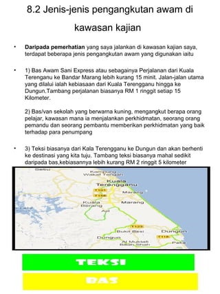 12
8.2 Jenis-jenis pengangkutan awam di
kawasan kajian
• Daripada pemerhatian yang saya jalankan di kawasan kajian saya,
terdapat beberapa jenis pengangkutan awam yang digunakan iaitu
• 1) Bas Awam Sani Express atau sebagainya Perjalanan dari Kuala
Terenganu ke Bandar Marang lebih kurang 15 minit. Jalan-jalan utama
yang dilalui ialah kebiasaan dari Kuala Terengganu hingga ke
Dungun.Tambang perjalanan biasanya RM 1 ringgit setiap 15
Kilometer.
2) Bas/van sekolah yang berwarna kuning, mengangkut berapa orang
pelajar, kawasan mana ia menjalankan perkhidmatan, seorang orang
pemandu dan seorang pembantu memberikan perkhidmatan yang baik
terhadap para penumpang
• 3) Teksi biasanya dari Kala Terengganu ke Dungun dan akan berhenti
ke destinasi yang kita tuju. Tambang teksi biasanya mahal sedikit
daripada bas,kebiasannya lebih kurang RM 2 ringgit 5 kilometer
•
 