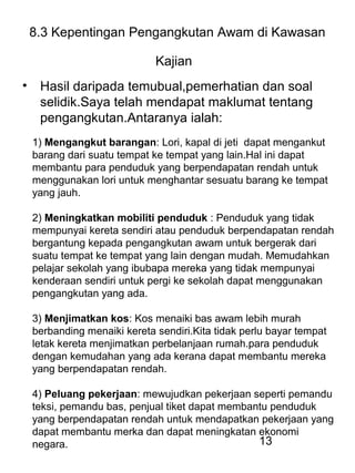 13
8.3 Kepentingan Pengangkutan Awam di Kawasan
Kajian
• Hasil daripada temubual,pemerhatian dan soal
selidik.Saya telah mendapat maklumat tentang
pengangkutan.Antaranya ialah:
1) Mengangkut barangan: Lori, kapal di jeti dapat mengankut
barang dari suatu tempat ke tempat yang lain.Hal ini dapat
membantu para penduduk yang berpendapatan rendah untuk
menggunakan lori untuk menghantar sesuatu barang ke tempat
yang jauh.
2) Meningkatkan mobiliti penduduk : Penduduk yang tidak
mempunyai kereta sendiri atau penduduk berpendapatan rendah
bergantung kepada pengangkutan awam untuk bergerak dari
suatu tempat ke tempat yang lain dengan mudah. Memudahkan
pelajar sekolah yang ibubapa mereka yang tidak mempunyai
kenderaan sendiri untuk pergi ke sekolah dapat menggunakan
pengangkutan yang ada.
3) Menjimatkan kos: Kos menaiki bas awam lebih murah
berbanding menaiki kereta sendiri.Kita tidak perlu bayar tempat
letak kereta menjimatkan perbelanjaan rumah.para penduduk
dengan kemudahan yang ada kerana dapat membantu mereka
yang berpendapatan rendah.
4) Peluang pekerjaan: mewujudkan pekerjaan seperti pemandu
teksi, pemandu bas, penjual tiket dapat membantu penduduk
yang berpendapatan rendah untuk mendapatkan pekerjaan yang
dapat membantu merka dan dapat meningkatan ekonomi
negara.
 