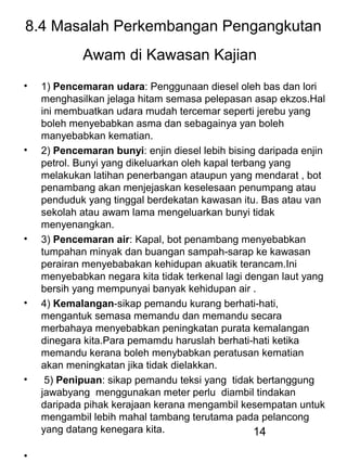 14
8.4 Masalah Perkembangan Pengangkutan
Awam di Kawasan Kajian
• 1) Pencemaran udara: Penggunaan diesel oleh bas dan lori
menghasilkan jelaga hitam semasa pelepasan asap ekzos.Hal
ini membuatkan udara mudah tercemar seperti jerebu yang
boleh menyebabkan asma dan sebagainya yan boleh
manyebabkan kematian.
• 2) Pencemaran bunyi: enjin diesel lebih bising daripada enjin
petrol. Bunyi yang dikeluarkan oleh kapal terbang yang
melakukan latihan penerbangan ataupun yang mendarat , bot
penambang akan menjejaskan keselesaan penumpang atau
penduduk yang tinggal berdekatan kawasan itu. Bas atau van
sekolah atau awam lama mengeluarkan bunyi tidak
menyenangkan.
• 3) Pencemaran air: Kapal, bot penambang menyebabkan
tumpahan minyak dan buangan sampah-sarap ke kawasan
perairan menyebabakan kehidupan akuatik terancam.Ini
menyebabkan negara kita tidak terkenal lagi dengan laut yang
bersih yang mempunyai banyak kehidupan air .
• 4) Kemalangan-sikap pemandu kurang berhati-hati,
mengantuk semasa memandu dan memandu secara
merbahaya menyebabkan peningkatan purata kemalangan
dinegara kita.Para pemamdu haruslah berhati-hati ketika
memandu kerana boleh menybabkan peratusan kematian
akan meningkatan jika tidak dielakkan.
• 5) Penipuan: sikap pemandu teksi yang tidak bertanggung
jawabyang menggunakan meter perlu diambil tindakan
daripada pihak kerajaan kerana mengambil kesempatan untuk
mengambil lebih mahal tambang terutama pada pelancong
yang datang kenegara kita.
•
 