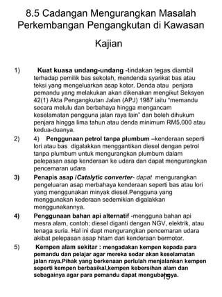 15
8.5 Cadangan Mengurangkan Masalah
Perkembangan Pengangkutan di Kawasan
Kajian
1) Kuat kuasa undang-undang -tindakan tegas diambil
terhadap pemilik bas sekolah, mendenda syarikat bas atau
teksi yang mengeluarkan asap kotor. Denda atau penjara
pemandu yang melakukan akan dikenakan mengikut Seksyen
42(1) Akta Pengangkutan Jalan (APJ) 1987 iaitu “memandu
secara melulu dan berbahaya hingga mengancam
keselamatan pengguna jalan raya lain” dan boleh dihukum
penjara hingga lima tahun atau denda minimum RM5,000 atau
kedua-duanya.
2) 4) Penggunaan petrol tanpa plumbum –kenderaan seperti
lori atau bas digalakkan menggantikan diesel dengan petrol
tanpa plumbum untuk mengurangkan plumbum dalam
pelepasan asap kenderaan ke udara dan dapat mengurangkan
pencemaran udara
3) Penapis asap /Catalytic converter- dapat mengurangkan
pengeluaran asap merbahaya kenderaan seperti bas atau lori
yang menggunakan minyak diesel.Pengguna yang
menggunakan kederaan sedemikian digalakkan
menggunakannya.
4) Penggunaan bahan api alternatif -mengguna bahan api
mesra alam, contoh; diesel diganti dengan NGV, elektrik, atau
tenaga suria. Hal ini dapt mengurangkan pencemaran udara
akibat pelepasan asap hitam dari kenderaan bermotor.
5) Kempen alam sekitar : mengadakan kempen kepada para
pemandu dan pelajar agar mereka sedar akan keselamatan
jalan raya.Pihak yang berkenaan perlulah menjalankan kempen
seperti kempen berbasikal,kempen kebersihan alam dan
sebagainya agar para pemandu dapat mengubahnya.
 
