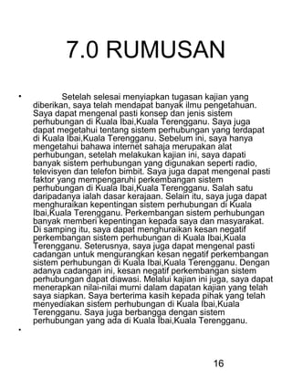 16
7.0 RUMUSAN
• Setelah selesai menyiapkan tugasan kajian yang
diberikan, saya telah mendapat banyak ilmu pengetahuan.
Saya dapat mengenal pasti konsep dan jenis sistem
perhubungan di Kuala Ibai,Kuala Terengganu. Saya juga
dapat megetahui tentang sistem perhubungan yang terdapat
di Kuala Ibai,Kuala Terengganu. Sebelum ini, saya hanya
mengetahui bahawa internet sahaja merupakan alat
perhubungan, setelah melakukan kajian ini, saya dapati
banyak sistem perhubungan yang digunakan seperti radio,
televisyen dan telefon bimbit. Saya juga dapat mengenal pasti
faktor yang mempengaruhi perkembangan sistem
perhubungan di Kuala Ibai,Kuala Terengganu. Salah satu
daripadanya ialah dasar kerajaan. Selain itu, saya juga dapat
menghuraikan kepentingan sistem perhubungan di Kuala
Ibai,Kuala Terengganu. Perkembangan sistem perhubungan
banyak memberi kepentingan kepada saya dan masyarakat.
Di samping itu, saya dapat menghuraikan kesan negatif
perkembangan sistem perhubungan di Kuala Ibai,Kuala
Terengganu. Seterusnya, saya juga dapat mengenal pasti
cadangan untuk mengurangkan kesan negatif perkembangan
sistem perhubungan di Kuala Ibai,Kuala Terengganu. Dengan
adanya cadangan ini, kesan negatif perkembangan sistem
perhubungan dapat diawasi. Melalui kajian ini juga, saya dapat
menerapkan nilai-nilai murni dalam dapatan kajian yang telah
saya siapkan. Saya berterima kasih kepada pihak yang telah
menyediakan sistem perhubungan di Kuala Ibai,Kuala
Terengganu. Saya juga berbangga dengan sistem
perhubungan yang ada di Kuala Ibai,Kuala Terengganu.
•
 