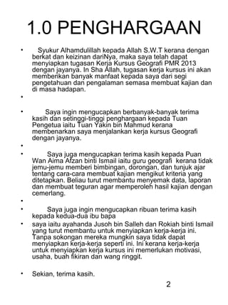 2
1.0 PENGHARGAAN
• Syukur Alhamdulillah kepada Allah S.W.T kerana dengan
berkat dan keizinan dariNya, maka saya telah dapat
menyiapkan tugasan Kerja Kursus Geografi PMR 2013
dengan jayanya. In Sha Allah, tugasan kerja kursus ini akan
memberikan banyak manfaat kepada saya dari segi
pengetahuan dan pengalaman semasa membuat kajian dan
di masa hadapan.
•
• Saya ingin mengucapkan berbanyak-banyak terima
kasih dan setinggi-tinggi penghargaan kepada Tuan
Pengetua iaitu Tuan Yakin bin Mahmud kerana
membenarkan saya menjalankan kerja kursus Geografi
dengan jayanya.
•
• Saya juga mengucapkan terima kasih kepada Puan
Wan Aima Afzan binti Ismail iaitu guru geografi kerana tidak
jemu-jemu memberi bimbingan, dorongan, dan tunjuk ajar
tentang cara-cara membuat kajian mengikut kriteria yang
ditetapkan. Beliau turut membantu menyemak data, laporan
dan membuat teguran agar memperoleh hasil kajian dengan
cemerlang.
•
• Saya juga ingin mengucapkan ribuan terima kasih
kepada kedua-dua ibu bapa
• saya iaitu ayahanda Jusoh bin Salleh dan Rokiah binti Ismail
yang turut membantu untuk menyiapkan kerja-kerja ini.
Tanpa sokongan mereka mungkin saya tidak dapat
menyiapkan kerja-kerja seperti ini. Ini kerana kerja-kerja
untuk menyiapkan kerja kursus ini memerlukan motivasi,
usaha, buah fikiran dan wang ringgit.
• Sekian, terima kasih.
 
