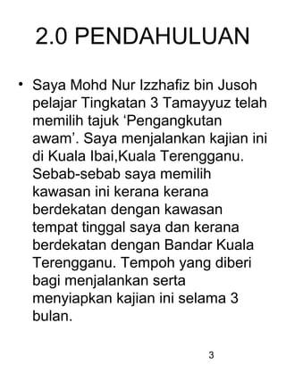 3
2.0 PENDAHULUAN
• Saya Mohd Nur Izzhafiz bin Jusoh
pelajar Tingkatan 3 Tamayyuz telah
memilih tajuk ‘Pengangkutan
awam’. Saya menjalankan kajian ini
di Kuala Ibai,Kuala Terengganu.
Sebab-sebab saya memilih
kawasan ini kerana kerana
berdekatan dengan kawasan
tempat tinggal saya dan kerana
berdekatan dengan Bandar Kuala
Terengganu. Tempoh yang diberi
bagi menjalankan serta
menyiapkan kajian ini selama 3
bulan.
 