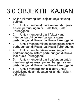 4
3.0 OBJEKTIF KAJIAN
• Kajian ini merangkumi objektif-objektif yang
berikut:
• 1. Untuk mengenal pasti konsep dan jenis
sistem perhubungan di Kuala Ibai,Kuala
Terengganu.
• 2. Untuk mengenal pasti faktor yang
mempengaruhi perkembangan sistem
perhubungan di Kuala Ibai,Kuala Terengganu.
• 3. Untuk menghuraikan kepentingan sistem
perhubungan di Kuala Ibai,Kuala Terengganu.
• 4. Untuk menghuraikan kesan negatif
perkembangan sistem perhubungan di Kuala
Ibai,Kuala Terengganu.
• 5. Untuk mengenal pasti cadangan untuk
mengurangkan kesan perkembangan sistem
perhubungan di Kuala Ibai,Kuala Terengganu.
• 6. Untuk menerapkan nilai atau unsur
patriotisme dalam dapatan kajian dan dalam
diri pelajar.
 