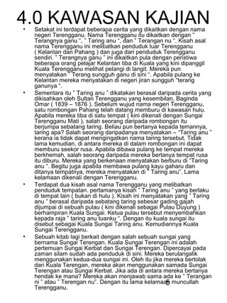 5
4.0 KAWASAN KAJIAN• Setakat ini terdapat beberapa cerita yang dikaitkan dengan nama
negeri Terengganu. Nama Terengganu itu dikaitkan dengan ”
Terangnya ganu “, ” Taring anu “, dan ” Terangan nu “. Kisah asal
nama Terengganu ini melibatkan penduduk luar Terengganu
( Kelantan dan Pahang ) dan juga dari penduduk Terengganu
sendiri. ” Terangnya ganu ” ini dikaitkan pula dengan peristiwa
beberapa orang pelajar Kelantan tiba di Kuala yang kini dipanggil
Kuala Terengganu melihat pelangi di langit. Mereka pun
menyatakan ” Terang sungguh ganu di sini “. Apabila pulang ke
Kelantan mereka menyatakan di negeri jiran sungguh “terang
ganunya “.
• Sementara itu ” Taring anu ” dikatakan berasal daripada cerita yang
dikisahkan oleh Sultan Terengganu yang kesembilan, Baginda
Omar ( 1839 – 1876 ). Sebelum wujud nama negeri Terengganu,
satu rombongan Pahang telah datang memburu di kawasan hulu.
Apabila mereka tiba di satu tempat ( kini dikenali dengan Sungai
Terengganu Mati ), salah seorang daripada rombongan itu
berjumpa sebatang taring. Beliau pun bertanya kepada temannya,
taring apa? Salah seorang daripadanya menyatakan – “Taring anu ”
kerana ia tidak dapat mengingatkan nama taring tersebut. Tidak
lama kemudian, di antara mereka di dalam rombongan ini dapat
memburu seekor rusa. Apabila dibawa pulang ke tempat mereka
berkhemah, salah seorang daripada mereka bertanya tempat rusa
itu diburu. Mereka yang berkenaan menyatakan berburu di “Taring
anu “. Begitu juga apabila membawa pulang kayu gaharu dan
ditanya tempatnya, mereka menyatakan di ” Taring anu”. Lama
kelamaan dikenali dengan Terengganu.
• Terdapat dua kisah asal nama Terengganu yang melibatkan
penduduk tempatan. pertamanya kisah ” Taring anu ” yang berlaku
di tempat lain ( bukan di hulu ). Kisah ini menyatakan yang ” Taring
anu ” berasal daripada sebatang taring sebesar gading gajah
dijumpai di sebuah pulau ( kini dikenali sebagai Pulau Duyung )
berhampiran Kuala Sungai. Ketua pulau tersebut menyembahkan
kepada raja ” taring anu tuanku “. Dengan itu kuala sungai itu
disebut sebagai Kuala Sungai Taring anu. Kemudiannya Kuala
Sungai Terengganu.
• Sebuah kitab lagi berkait dengan salah sebuah sungai yang
bernama Sungai Terengan. Kuala Sungai Terengan ini adalah
pertemuan Sungai Kerbat dan Sungai Terengan. Dipercayai pada
zaman silam sudah ada penduduk di sini. Mereka berulangalik
menggunakan kedua-dua sungai ini. Oleh itu jika mereka bertolak
dari Kuala Terengan, mereka akan menggunakan samada Sungai
Terengan atau Sungai Kerbat. Jika ada di antara mereka bertanya
hendak ke mana? Mereka akan menjawab sama ada ke ” Terangan
ni ” atau ” Terengan nu”. Dengan itu lama kelamaan muncullah
Terengganu.
 