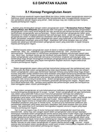 8
6.0 DAPATAN KAJIAN
8.1 Konsep Pengangkutan Awam
•
Maju mundurnya sesebuah negara dapat dilihat dan diukur melalui sistem pengangkutan awamnya.
Sekiranya sistem pengangkutan awamnya tidak bersistematik akan menggambarkan pengurusan
dan pentadbiran sebuah negara yang lemah , tidak berdaya maju dan impaknya tidak menjana
kepada pembangunan negara .
•
• Apakah yang dimaksudkan dengan sistem pengangkutan awam ? Berdasarkan Kamus Pelajar
Bahasa Melayu dan Wikipedia pengangkutan ialah merupakan satu perkhidmatan pengendalian
pengangkutan untuk orang ramai bergerak dari satu tempat ke satu tempat termasuk juga memberi
perkhidmatan pengangkutan apa jua barangan . Sistem perkhidmatan pengangkutan awam yang
disediakan ini meliputi rangkaian perjalanan dan perhubungan darat , udara dan juga di air . Sistem
pengangkutan awam ini kebanyakannya disediakan oleh pihak kerajaan dan juga pihak swasta .
Dalam penyediaan rangkaian sistem pengangkutan awam yang sistematik ia memerlukan pelaburan
dan perbelanjaan kewangan yang amat tinggi – disediakan oleh pihak kerajaan atau pun pihak
swasta dan sekali gus bermakna sistem pengangkutan awam yang sistematik ini dapat menjana
kepada pembangunan negara.
•
• Melihat kepada sistem pengangkutan awam di darat ia meliputi perkhidmatan kenderaan awam
seperti bas , teksi , lori , melibatkan juga perkhidmatan kereta api , LRT , monorel dan
seumpamanya . Perkhidmatan ini memerlukan penyediaan rangkaian perhubungan seperti jalan
raya , lebuh raya , landasan kereta api dan landasan berkuasa elektrik . Untuk mendapatkan satu
sistem pengangkutan yang sistematik semuanya memerlukan rangkaian perhubungan yang
berteknologi tinggi dengan kecanggihan kenderaan pengangkutannya serta melibatkan pelaburan
dan perbelanjaan kewangan yang dapat meningkatkan kegiatan ekonomi negara seterusnya
menjana pembangunan negara .
•
• Sistem pengangkutan awam udara pula lagi memerlukan pengurusan dan perlaksanaan yang
bersistematik jika tidak sistem pengangkutannya tidak dapat berjalan dengan lancar dan efisyen .
Sistem pengangkutan udara juga memerlukan lapangan terbang yang berteknologi tinggi dengan
konsep yang lebih moden bertaraf dunia serta landasan yang dapat menampung pendaratan kapal
terbang yang canggih . Sistem pengangkutan udara ini juga amat penting bagi negara kerana ia
menyediakan sistem pengangkutan yang pantas bagi pergerakan perjalanan yang jauh dan amat
diperlukan oleh ramai orang di serata dunia . Sistem pengangkutan udara ini turut menuntut
pelaburan yang amat tinggi dan turut membantu penjanaan pembangunan negara . Negara akan
turut dilihat bertambah maju , berdaya saing apabila ada perkembangan pesat dan kemajuannya
tidak ketinggalan dalam industri penerbangan ini .
•
• Bagi sistem pengangkutan air pula kebanyakannya melibatkan pengangkutan di laut dan tidak
kurang pentinganya pengangkutan di sungai – sungai . Sistem pengangkutan air juga memerlukan
satu sistem yang sistematik maka ia turut menuntut penyediaan dermaga dan pelabuhan –
pelabuhan bertaraf dunia supaya boleh menampung keperluan penggunaan kapal – kapal
pengangkut yang besar untuk berlabuh dan menguruskan pemunggahan muatan yang banyak dan
berat dapat diurus dalam masa yang singkat dan mudah . Sistem pengangkutan laut ini amat
penting bagi negara kerana ia menguruskan pengangkutan yang banyak dan barangan berat
melibatkan perjalanan yang jauh di merata dunia . Ini semua turut memerlukan pelaburan dan
perbelanjaan kewangan yang besar yang perlu disediakan oleh pihak kerajaan atau pun pihak
swasta . Hal sedemikian turut membantu meningkatkan kegiatan ekonomi negara yang dapat
menjana pembangunan negara .
• Hari ini semua negara maju di dunia mempunyai sistem pengangkutan awamnya yang
bersistematik , serba maju dan canggih seperti dalam pengangkutan udara dengan lapangan
terbangnya manakala sistem pengangkutan kereta apinya yang serba moden begitu juga rangkaian
pengangkutan darat yang maju dengan lebuh rayanya bereka bentuk moden , pengangkutan laut
dengan pelabuhannya bertaraf dunia . Ini semua kerana tanpa sistem pengangkutan awam yang
sistematik tidak akan dapat merancakkan pembangunan negara ; Mengapa tidak ? Kerana sistem
pengangkutan awam adalah nadi rangkaian pergerakan dan perhubungan negara . Andai kata
berlaku sesuatu ke atas sistem pengangkutan ini seperti dilanda becana alam , rusuhan , mogok
pekerja atau kerosakan sistem pengangkutan sudah pasti ia boleh melumpuhkan kegiatan ekonomi
sekaligus merencatkan kerancakkan pembangunan negara .
•
•
 