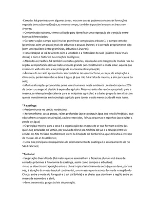 -Cerrado: há gramíneas em algumas áreas, mas em outras podemos encontrar formações
vegetais densas (cerradões) e,ao mesmo tempo, também é possível encontrar áreas sem
árvores;
->Denominado ecótono, termo utilizado para identificar uma vegetação de transição entre
biomas diferenciados;
->Caracterização: campo sujo (muitas gramíneas com poucos arbustos), o campo cerrado
(gramíneas com um pouco mais de arbustos e poucas árvores) e o cerrado propriamente dito
(com um equilíbrio entre gramíneas, arbustos e árvores);
->Essa variação se dá de acordo com a umidade e a fertilidade do solo (quanto maior mais
densa) e com o histórico das relações ecológicas;
->Além dos cerradões, há também as matas-galerias, localizadas em margens de muitos rios da
região. A importância dessas matas é muito grande por constituírem a mata-ciliar, aquela que
cresce em volta dos rios e os protege de assoreamento e poluição;
->Árvores do cerrado apresentam características de xeromorfismo, ou seja, de adaptação a
clima seco, porém isso não se deve à água, já que não há a falta da mesma, e sim por causa do
solo;
->Muitas alterações promovidas pelos seres humanos neste ambiente , restando apenas 20%
de cobertura vegetal, devido à expansão agrícola. Mesmoo solo não sendo apropriado para a
mesma, o relevo plano(excelente para as máquinas agrícolas) e o baixo preço da terra faz com
que os investimentos em tecnologia agrícola para tornar o solo menos ácido dê mais lucro.
*A caatinga:
->Predominante no sertão nordestino;
->Xeromorfismo: casca grossa, raízes profundas (para conseguir água dos lençóis freáticos, que
não sofrem a evapotranspiração), caules retorcidos, folhas pequenas e espinhos (para evitar a
perda de água)
->O principal motivo para a seca é a organização das massas de ar que formam o clima (as
quais são desviadas do sertão, por causa do relevo da América do Sul e a relação entre as
células de Alta Pressão do Atlântico), além da Chapada do Borborema, que dificulta a entrada
de massas de ar do Atlântico;
->Uma das principais consequências do desmatamento da caatinga é o assoreamento do rio
São Francisco;
*Pantanal:
->Vegetação diversificada (há matas que se assemelham a florestas pluviais até áreas de
cerrados próximos à fisionomia da caatinga, assim como campos e arbustos);
->Isso se deve à contraposição entre o clima tropical relativamente seco (que se deve, por sua
vez, à atuação da massa tropical continental, uma massa quente e seca formada na região do
Chaco, entre o norte do Paraguai e o sul da Bolívia) e as cheias que dominam a região entre os
meses de novembro e abril;
->Bem preservada, graças às leis de proteção.
 