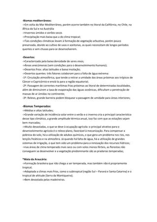 -Biomas mediterrâneos:
->Em volta do Mar Mediterrâneo, porém ocorre também no litoral da Califórnia, no Chile, na
África do Sul e na Austrália
->Invernos úmidos e verões secos
->Precipitação mais baixa que a do clima tropical;
->Tais condições climáticas levam à formação de vegetação arbustiva, porém pouco
preservada, devido ao cultivo de uvas e azeitonas, as quais necessitam de longos períodos
quentes e sem chuvas para se desenvolverem.
-Desertos:
->Caracterizada pela baixa densidade de seres vivos;
->Áreas anecúmenas (sem condições para o desenvolvimento humano);
->Desertos frios: altas latitudes e baixa insolação;
->Desertos quentes: três fatores colaboram para a falta de água extrema:
-1º: Circulação atmosférica, que tende a retirar a umidade das áreas próximas aos trópicos de
Câncer e Capricórnio e enviá-la para a região equatorial;
-2º: Passagem de correntes marítimas frias próximas ao litoral de determinadas localidades,
além de diminuírem a taxa de evaporação das águas oceânicas, dificultam a penetração de
massas de ar úmidas no continente;
-3º: Relevo, grande barreira podem bloquear a passagem de umidade para áreas interiores;
-Biomas Temperados:
->Médias e altas latitudes;
->Grande variação de incidência solar entre o verão e o inverno cria a principal característica
desse tipo climático, a grande amplitude térmica anual, isso faz com que as estações sejam
bem marcadas;
->Muito devastadas, o que se deve à ocupação agrícola: o principal atrativo para o
desenvolvimento agrícola é o relevo plano, favorável à mecanização. Para compensar a
pobreza do solo, há a utilização de adubos químicos, o que gera um problema nos rios, nos
lençóis freáticos e na atmosfera. Já quando há falta de água, há a utilização de grandes
sistemas de irrigação, o que tem sido um problema para a renovação dos recursos hídricos;
->nas áreas de clima temperado mais seco ou com solos menos férteis, as florestas não
conseguem se desenvolver e a vegetação predominante são as pradarias temperadas;
*Mata da Araucária:
->Formação brasileira que não chega a ser temperada, mas também não é propriamente
tropical;
->Adaptada a climas mais frios, como o subtropical (região Sul – Paraná e Santa Catarina) e o
tropical de altitude (Serra da Mantiqueira);
->Bem devastada pelas madeireiras.
 